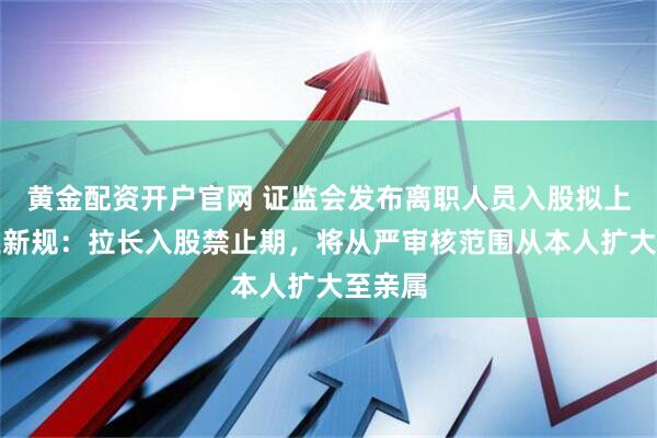 黄金配资开户官网 证监会发布离职人员入股拟上市企业新规：拉长入股禁止期，将从严审核范围从本人扩大至亲属