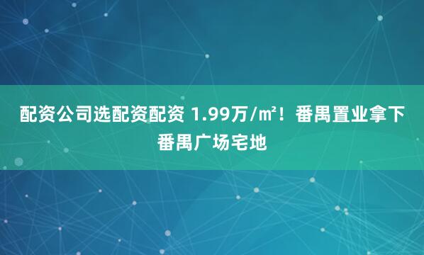 配资公司选配资配资 1.99万/㎡！番禺置业拿下番禺广场宅地