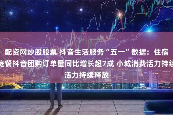 配资网炒股股票 抖音生活服务“五一”数据：住宿、家庭餐抖音团购订单量同比增长超7成 小城消费活力持续释放