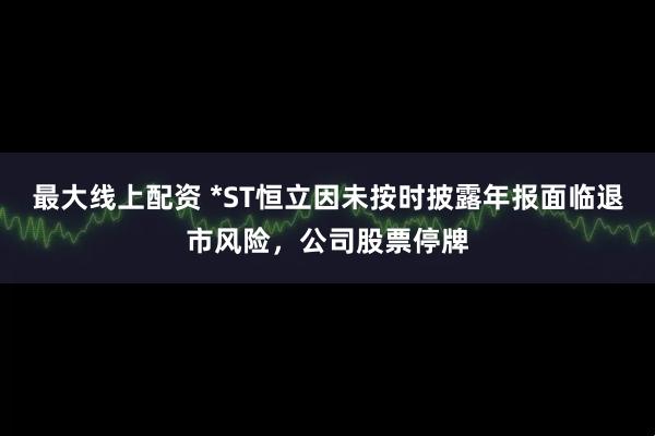 最大线上配资 *ST恒立因未按时披露年报面临退市风险，公司股票停牌