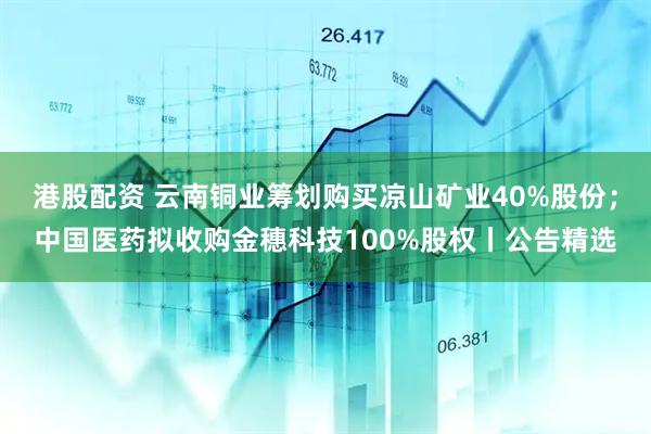 港股配资 云南铜业筹划购买凉山矿业40%股份；中国医药拟收购金穗科技100%股权丨公告精选