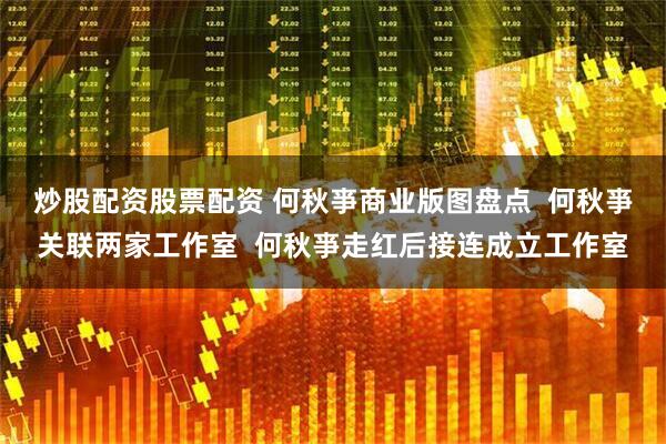 炒股配资股票配资 何秋亊商业版图盘点  何秋亊关联两家工作室  何秋亊走红后接连成立工作室