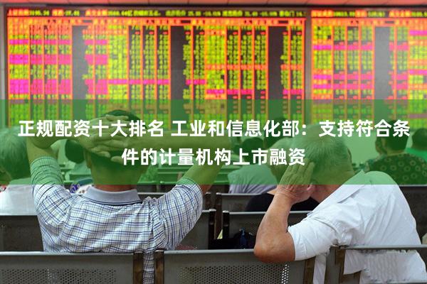 正规配资十大排名 工业和信息化部：支持符合条件的计量机构上市融资