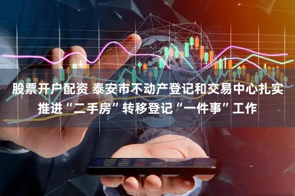 股票开户配资 泰安市不动产登记和交易中心扎实推进“二手房”转移登记“一件事”工作