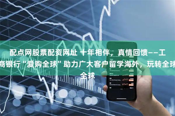 配点网股票配资网址 十年相伴，真情回馈——工商银行“爱购全球”助力广大客户留学海外，玩转全球
