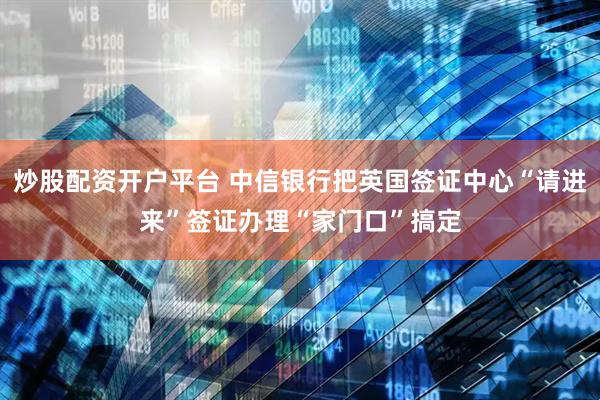 炒股配资开户平台 中信银行把英国签证中心“请进来”签证办理“家门口”搞定
