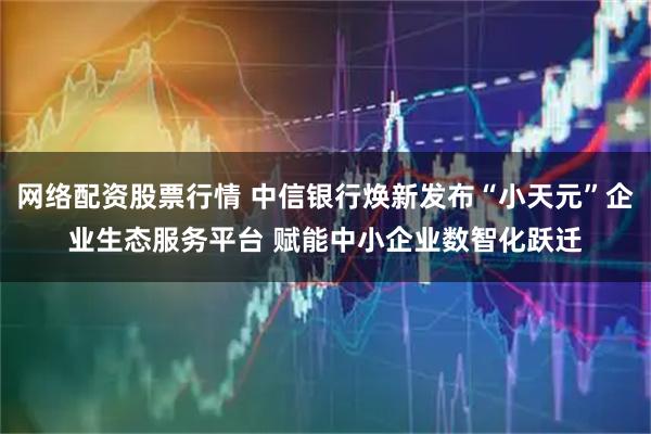 网络配资股票行情 中信银行焕新发布“小天元”企业生态服务平台 赋能中小企业数智化跃迁