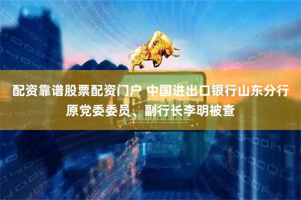 配资靠谱股票配资门户 中国进出口银行山东分行原党委委员、副行长李明被查