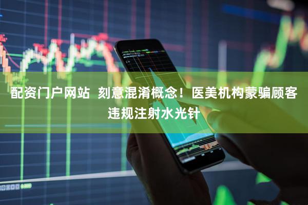 配资门户网站  刻意混淆概念！医美机构蒙骗顾客违规注射水光针