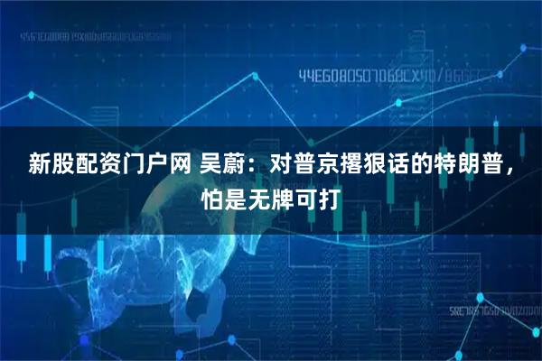 新股配资门户网 吴蔚：对普京撂狠话的特朗普，怕是无牌可打