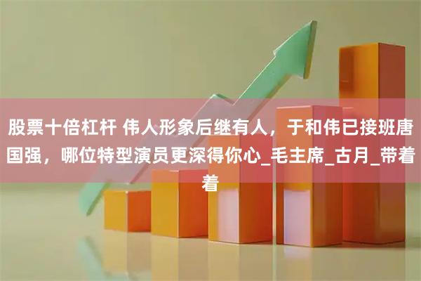 股票十倍杠杆 伟人形象后继有人，于和伟已接班唐国强，哪位特型演员更深得你心_毛主席_古月_带着