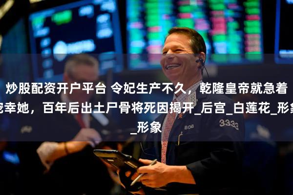 炒股配资开户平台 令妃生产不久，乾隆皇帝就急着宠幸她，百年后出土尸骨将死因揭开_后宫_白莲花_形象