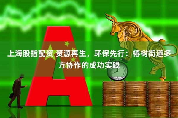 上海股指配资 资源再生，环保先行：椿树街道多方协作的成功实践
