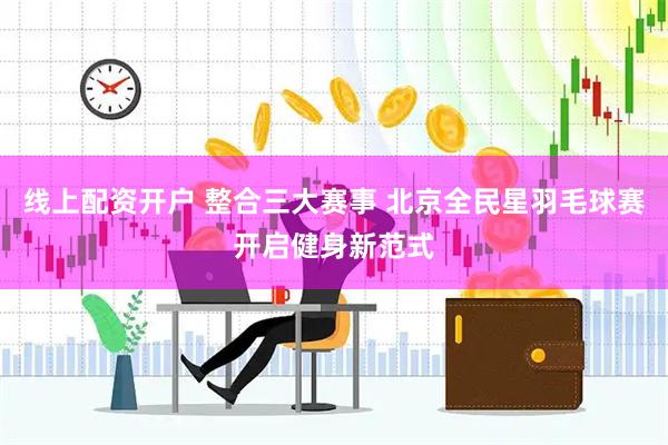 线上配资开户 整合三大赛事 北京全民星羽毛球赛开启健身新范式