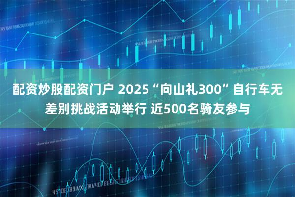 配资炒股配资门户 2025“向山礼300”自行车无差别挑战活动举行 近500名骑友参与