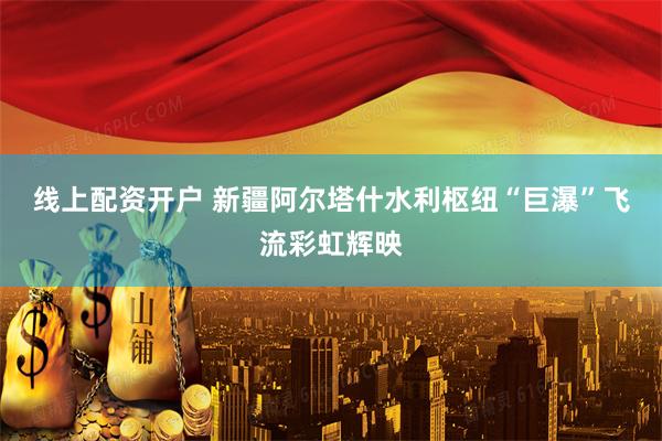 线上配资开户 新疆阿尔塔什水利枢纽“巨瀑”飞流彩虹辉映