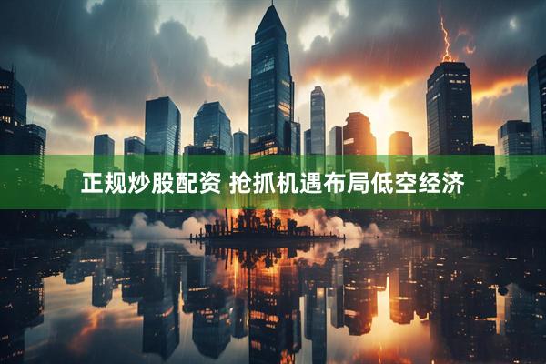 正规炒股配资 抢抓机遇布局低空经济