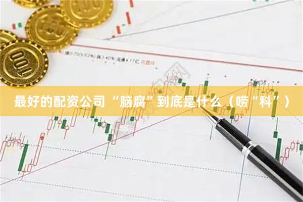 最好的配资公司 “脑腐”到底是什么（唠“科”）