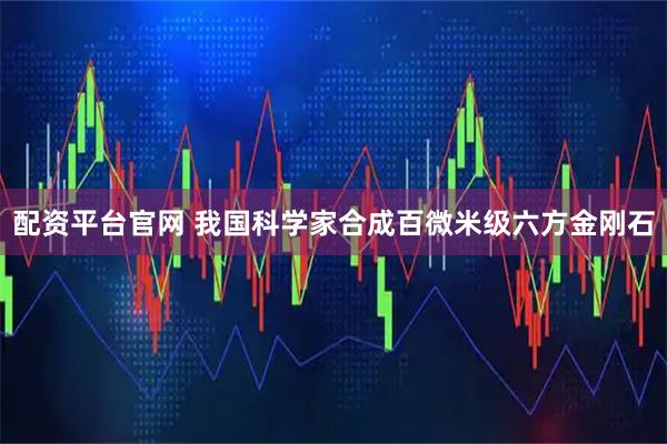 配资平台官网 我国科学家合成百微米级六方金刚石
