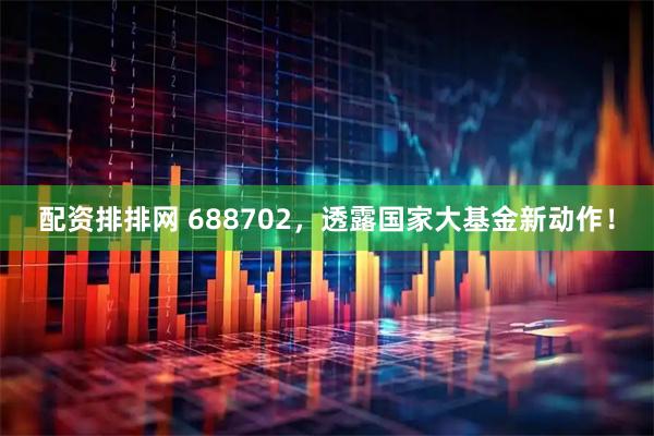 配资排排网 688702，透露国家大基金新动作！