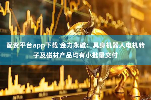 配资平台app下载 金力永磁：具身机器人电机转子及磁材产品均有小批量交付