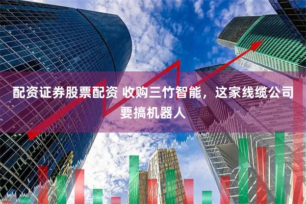 配资证券股票配资 收购三竹智能，这家线缆公司要搞机器人