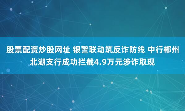 股票配资炒股网址 银警联动筑反诈防线 中行郴州北湖支行成功拦截4.9万元涉诈取现