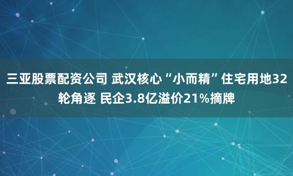 三亚股票配资公司 武汉核心“小而精”住宅用地32轮角逐 民企3.8亿溢价21%摘牌