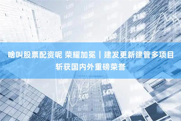 啥叫股票配资呢 荣耀加冕｜建发更新建管多项目斩获国内外重磅荣誉