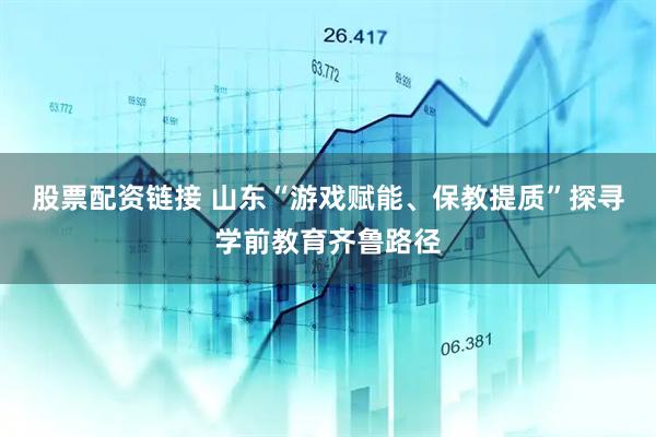 股票配资链接 山东“游戏赋能、保教提质”探寻学前教育齐鲁路径