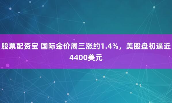 股票配资宝 国际金价周三涨约1.4%，美股盘初逼近4400美元