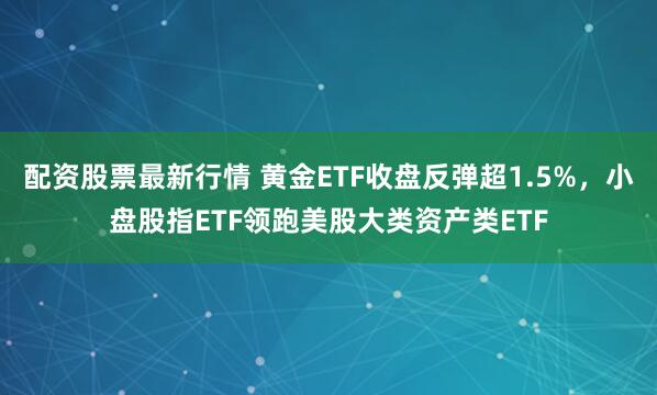 配资股票最新行情 黄金ETF收盘反弹超1.5%，小盘股指ETF领跑美股大类资产类ETF